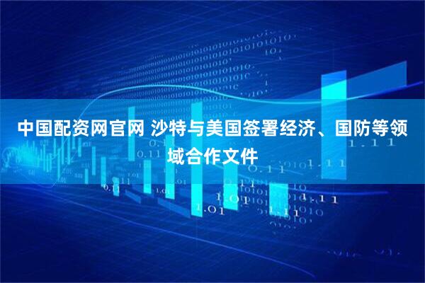 中国配资网官网 沙特与美国签署经济、国防等领域合作文件