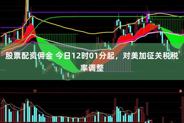 股票配资佣金 今日12时01分起，对美加征关税税率调整