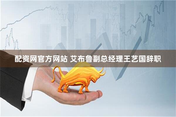 配资网官方网站 艾布鲁副总经理王艺国辞职