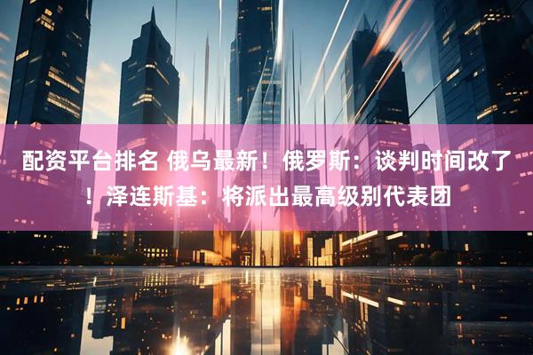 配资平台排名 俄乌最新！俄罗斯：谈判时间改了！泽连斯基：将派出最高级别代表团
