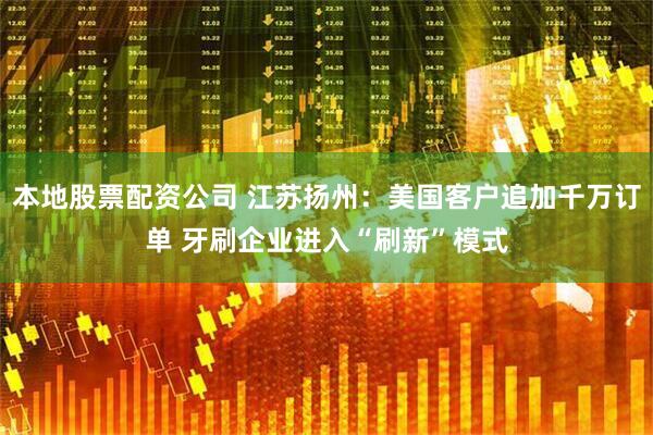 本地股票配资公司 江苏扬州：美国客户追加千万订单 牙刷企业进入“刷新”模式