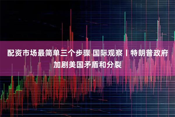 配资市场最简单三个步骤 国际观察丨特朗普政府加剧美国矛盾和分裂