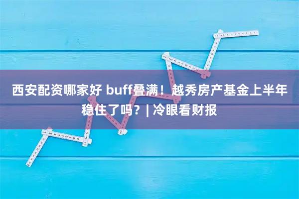 西安配资哪家好 buff叠满！越秀房产基金上半年稳住了吗？| 冷眼看财报