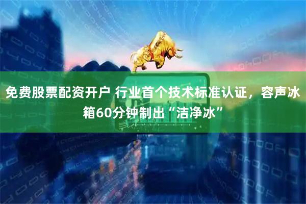 免费股票配资开户 行业首个技术标准认证，容声冰箱60分钟制出“洁净冰”