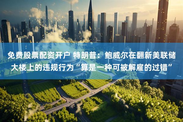 免费股票配资开户 特朗普：鲍威尔在翻新美联储大楼上的违规行为“算是一种可被解雇的过错”
