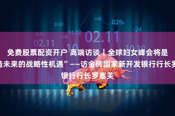 免费股票配资开户 高端访谈｜全球妇女峰会将是“塑造未来的战略性机遇”——访金砖国家新开发银行行长罗塞芙