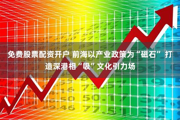 免费股票配资开户 前海以产业政策为“磁石” 打造深港相“吸”文化引力场