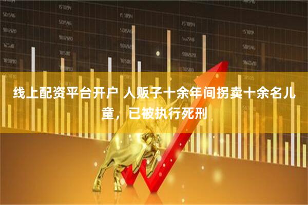 线上配资平台开户 人贩子十余年间拐卖十余名儿童，已被执行死刑