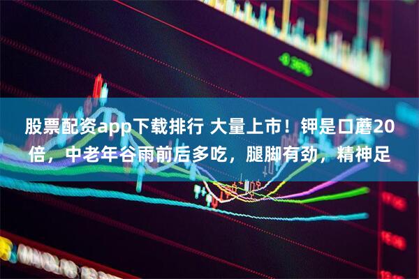 股票配资app下载排行 大量上市！钾是口蘑20倍，中老年谷雨前后多吃，腿脚有劲，精神足