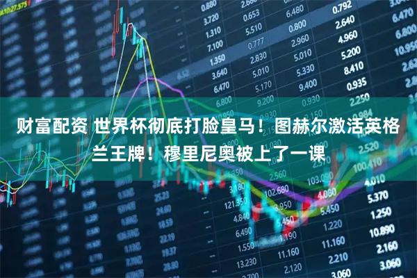 财富配资 世界杯彻底打脸皇马！图赫尔激活英格兰王牌！穆里尼奥被上了一课