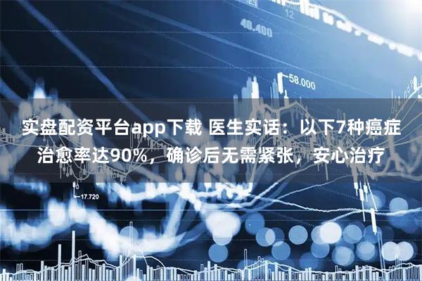 实盘配资平台app下载 医生实话：以下7种癌症治愈率达90%，确诊后无需紧张，安心治疗